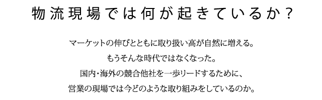 物流現場では何が起きているか？マーケットの伸びとともに取り扱い高が自然に増える。もうそんな時代ではなくなった。国内・海外の競合他社を一歩リードするために、営業の現場では今どのような取り組みをしているのか。